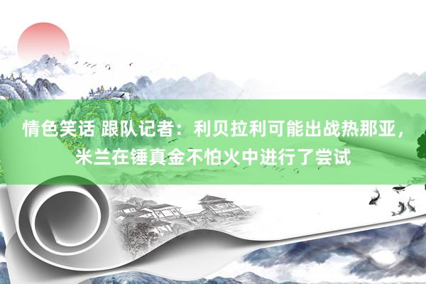 情色笑话 跟队记者：利贝拉利可能出战热那亚，米兰在锤真金不怕火中进行了尝试