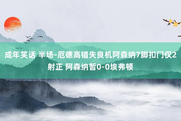 成年笑话 半场-厄德高错失良机阿森纳7脚扣门仅2射正 阿森纳暂0-0埃弗顿