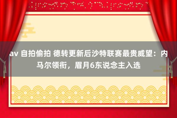 av 自拍偷拍 德转更新后沙特联赛最贵威望：内马尔领衔，眉月6东说念主入选