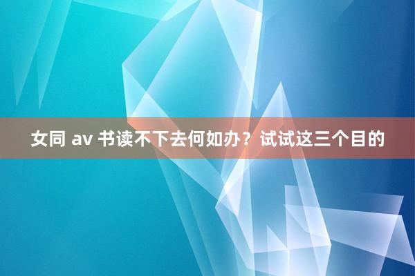 女同 av 书读不下去何如办？试试这三个目的
