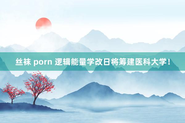 丝袜 porn 逻辑能量学改日将筹建医科大学！