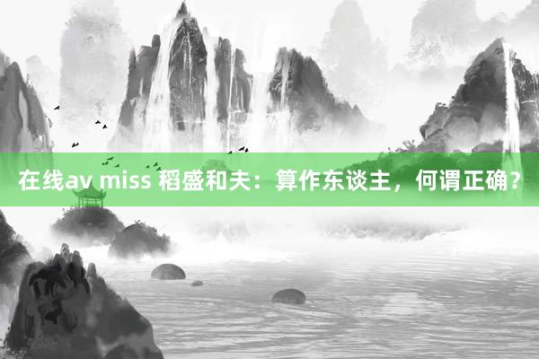 在线av miss 稻盛和夫：算作东谈主，何谓正确？