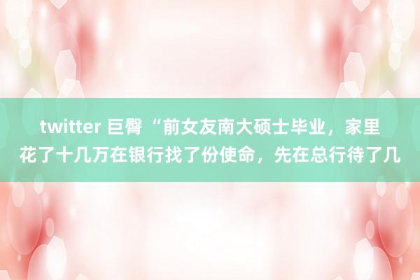 twitter 巨臀 “前女友南大硕士毕业，家里花了十几万在银行找了份使命，先在总行待了几