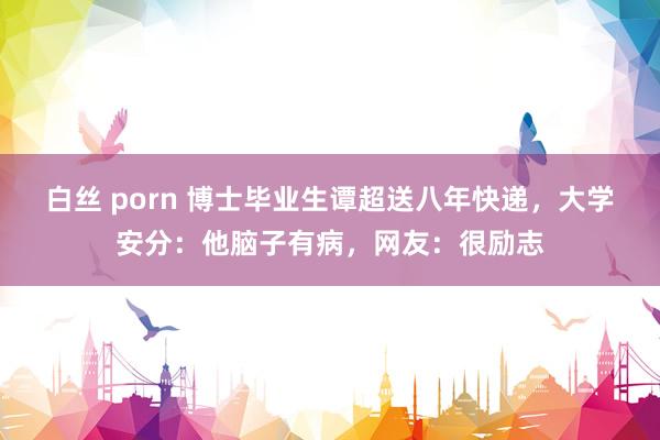 白丝 porn 博士毕业生谭超送八年快递，大学安分：他脑子有病，网友：很励志