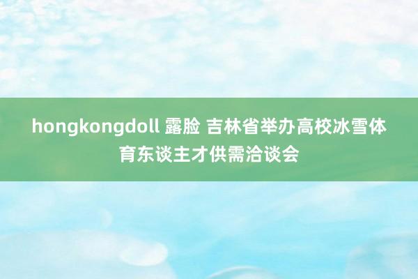 hongkongdoll 露脸 吉林省举办高校冰雪体育东谈主才供需洽谈会
