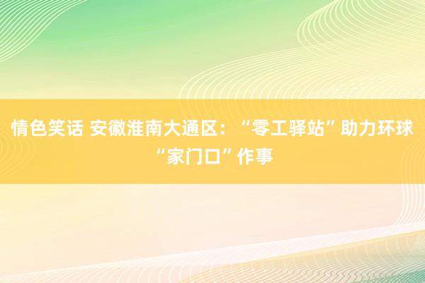情色笑话 安徽淮南大通区：“零工驿站”助力环球“家门口”作事