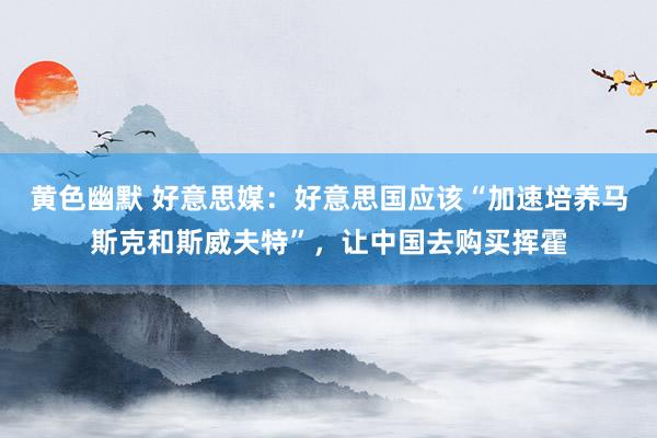 黄色幽默 好意思媒：好意思国应该“加速培养马斯克和斯威夫特”，让中国去购买挥霍