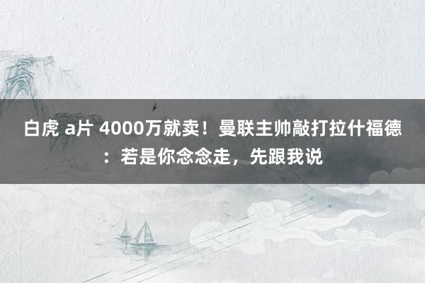 白虎 a片 4000万就卖！曼联主帅敲打拉什福德：若是你念念走，先跟我说