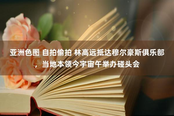 亚洲色图 自拍偷拍 林高远抵达穆尔豪斯俱乐部,当地本领今宇宙午举办碰头会