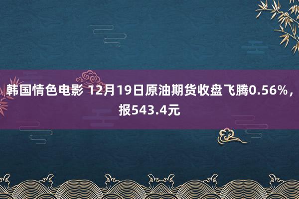 韩国情色电影 12月19日原油期货收盘飞腾0.56%，报543.4元