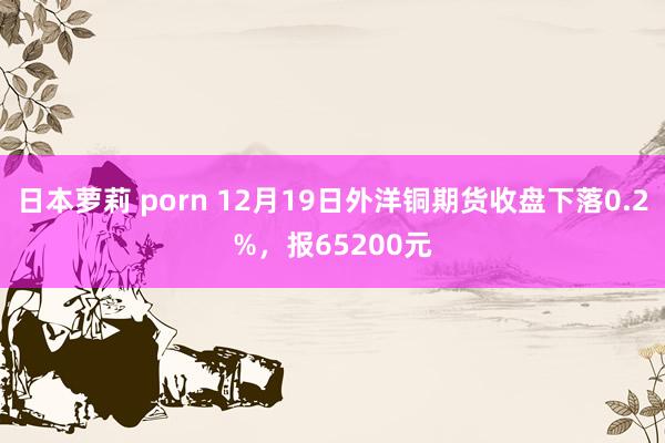日本萝莉 porn 12月19日外洋铜期货收盘下落0.2%，报65200元
