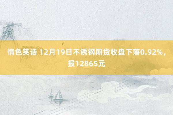情色笑话 12月19日不锈钢期货收盘下落0.92%，报12865元
