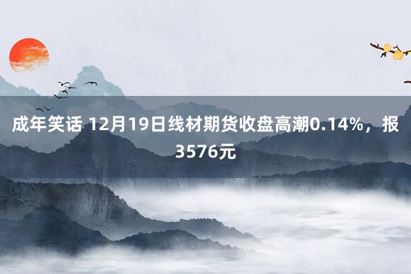 成年笑话 12月19日线材期货收盘高潮0.14%，报3576元