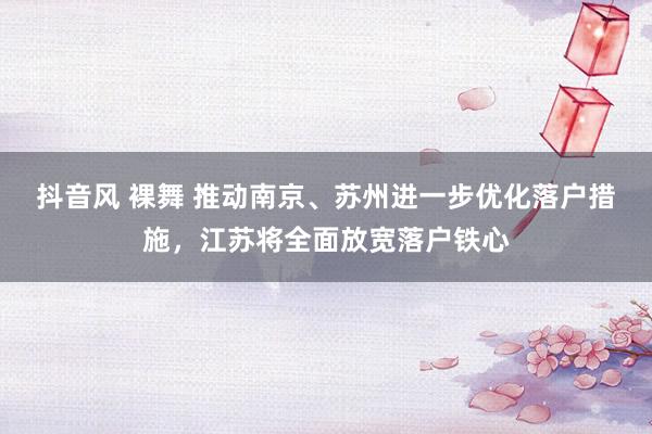 抖音风 裸舞 推动南京、苏州进一步优化落户措施，江苏将全面放宽落户铁心