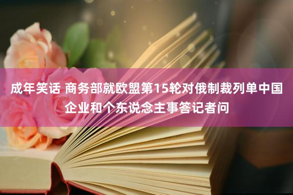 成年笑话 商务部就欧盟第15轮对俄制裁列单中国企业和个东说念主事答记者问