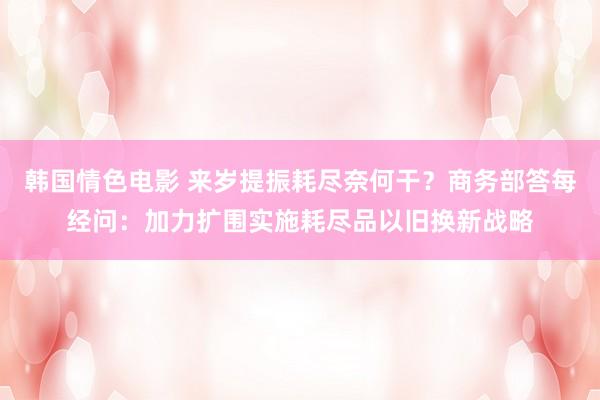 韩国情色电影 来岁提振耗尽奈何干？商务部答每经问：加力扩围实施耗尽品以旧换新战略