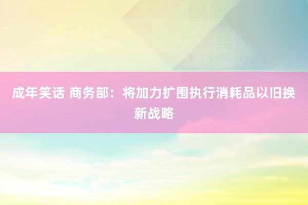 成年笑话 商务部：将加力扩围执行消耗品以旧换新战略