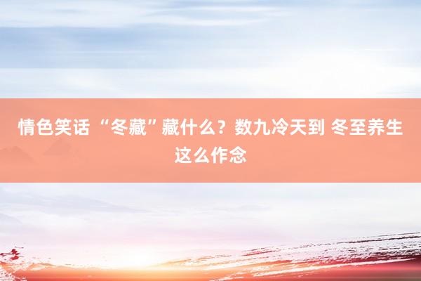 情色笑话 “冬藏”藏什么？数九冷天到 冬至养生这么作念