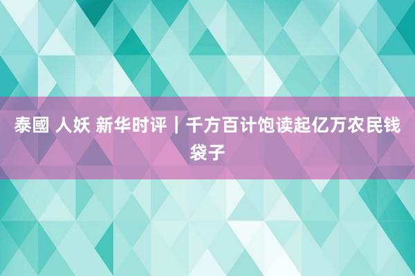 泰國 人妖 新华时评｜千方百计饱读起亿万农民钱袋子