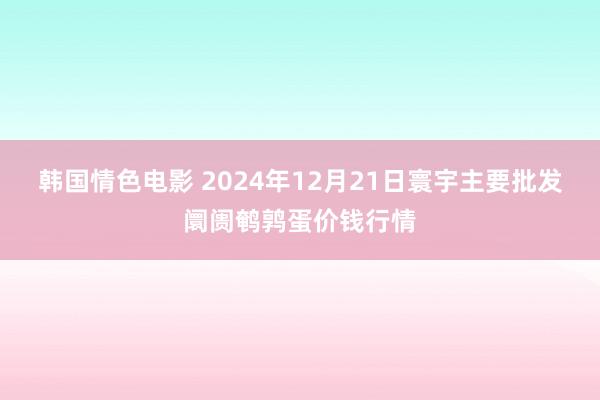 韩国情色电影 2024年12月21日寰宇主要批发阛阓鹌鹑蛋价钱行情