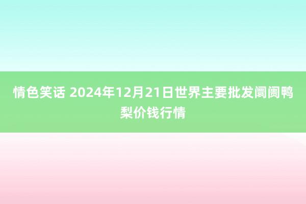 情色笑话 2024年12月21日世界主要批发阛阓鸭梨价钱行情