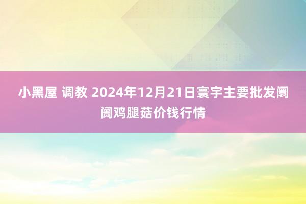 小黑屋 调教 2024年12月21日寰宇主要批发阛阓鸡腿菇价钱行情