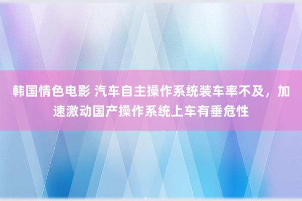 韩国情色电影 汽车自主操作系统装车率不及，加速激动国产操作系统上车有垂危性