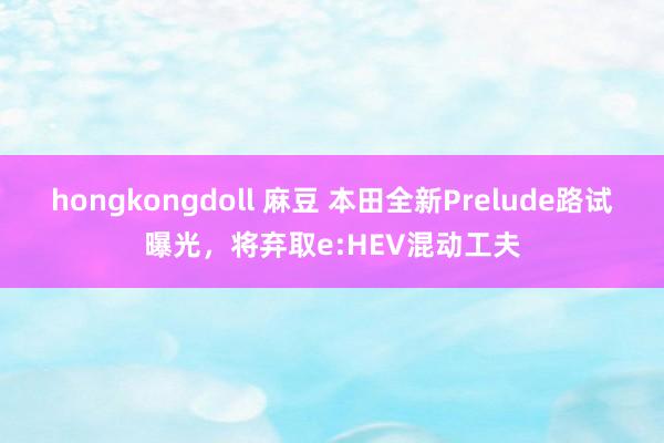 hongkongdoll 麻豆 本田全新Prelude路试曝光，将弃取e:HEV混动工夫