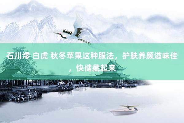 石川澪 白虎 秋冬苹果这种服法，护肤养颜滋味佳，快储藏起来