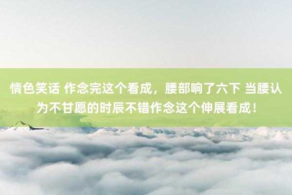 情色笑话 作念完这个看成，腰部响了六下 当腰认为不甘愿的时辰不错作念这个伸展看成！