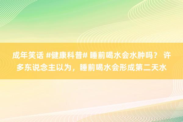 成年笑话 #健康科普# 睡前喝水会水肿吗？ 许多东说念主以为，睡前喝水会形成第二天水
