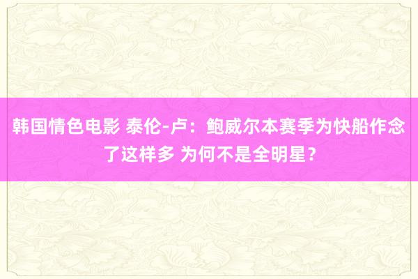 韩国情色电影 泰伦-卢：鲍威尔本赛季为快船作念了这样多 为何不是全明星？