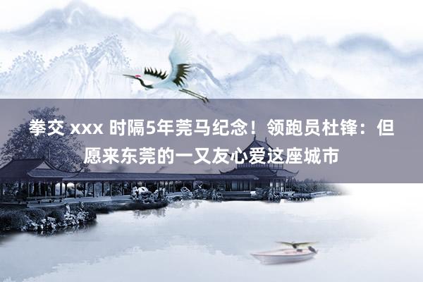 拳交 xxx 时隔5年莞马纪念！领跑员杜锋：但愿来东莞的一又友心爱这座城市