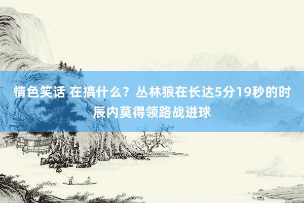 情色笑话 在搞什么？丛林狼在长达5分19秒的时辰内莫得领路战进球