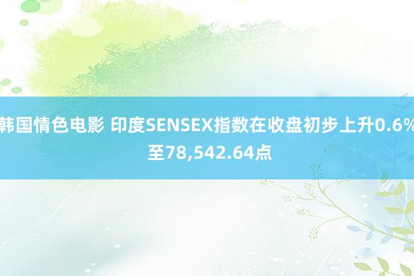 韩国情色电影 印度SENSEX指数在收盘初步上升0.6% 至78，542.64点