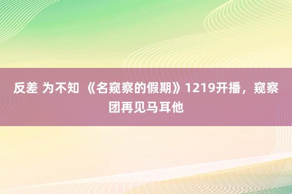 反差 为不知 《名窥察的假期》1219开播，窥察团再见马耳他