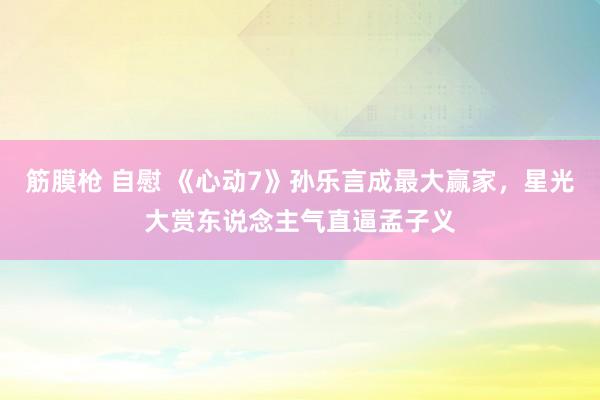 筋膜枪 自慰 《心动7》孙乐言成最大赢家，星光大赏东说念主气直逼孟子义