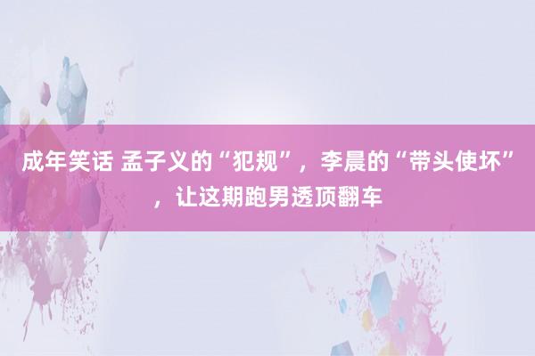 成年笑话 孟子义的“犯规”，李晨的“带头使坏”，让这期跑男透顶翻车