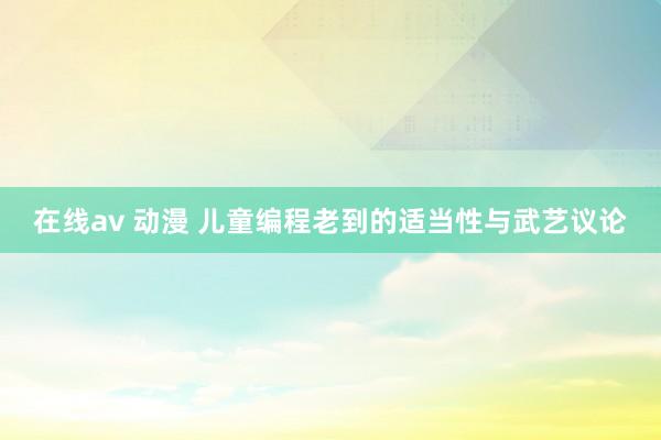 在线av 动漫 儿童编程老到的适当性与武艺议论