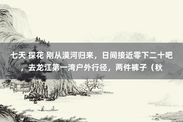 七天 探花 刚从漠河归来，日间接近零下二十吧，去龙江第一湾户外行径，两件裤子（秋