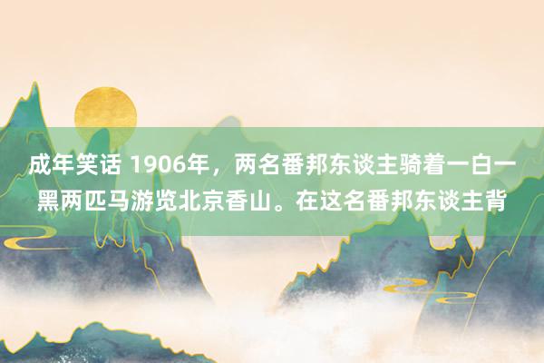 成年笑话 1906年，两名番邦东谈主骑着一白一黑两匹马游览北京香山。在这名番邦东谈主背