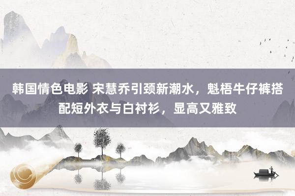 韩国情色电影 宋慧乔引颈新潮水，魁梧牛仔裤搭配短外衣与白衬衫，显高又雅致