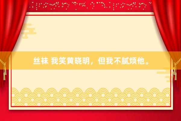 丝袜 我笑黄晓明，但我不腻烦他。