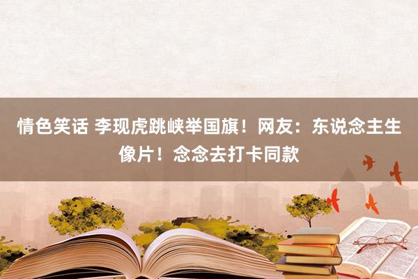 情色笑话 李现虎跳峡举国旗！网友：东说念主生像片！念念去打卡同款
