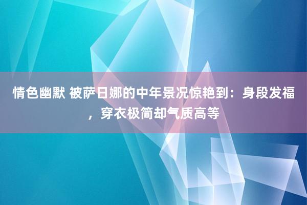 情色幽默 被萨日娜的中年景况惊艳到：身段发福，穿衣极简却气质高等