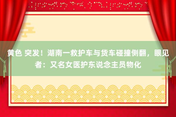 黄色 突发！湖南一救护车与货车碰撞侧翻，眼见者：又名女医护东说念主员物化