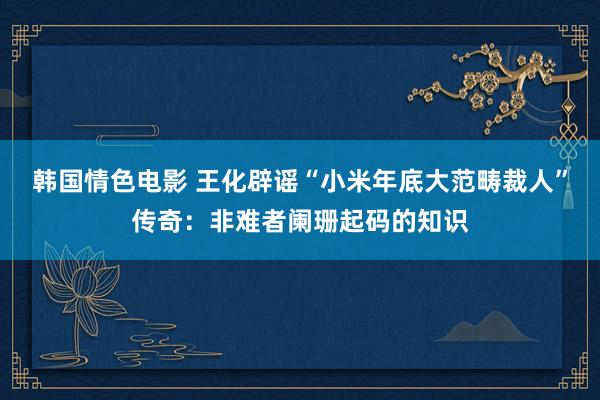 韩国情色电影 王化辟谣“小米年底大范畴裁人”传奇：非难者阑珊起码的知识