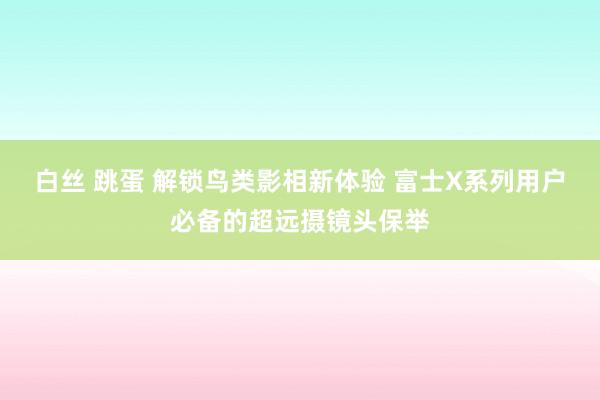 白丝 跳蛋 解锁鸟类影相新体验 富士X系列用户必备的超远摄镜头保举
