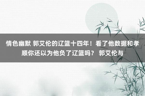 情色幽默 郭艾伦的辽篮十四年！看了他数据和孝顺你还以为他负了辽篮吗？ 郭艾伦与