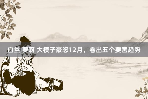 白丝 萝莉 大模子豪恣12月，卷出五个要害趋势